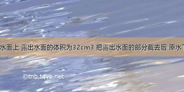 一木块浮在水面上 露出水面的体积为32cm3 把露出水面的部分截去后 原水下部分又有2