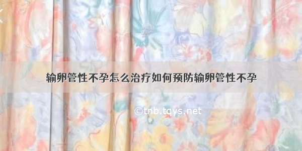 输卵管性不孕怎么治疗如何预防输卵管性不孕