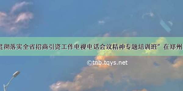 “贯彻落实全省招商引资工作电视电话会议精神专题培训班”在郑州开班