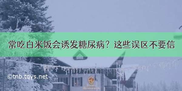 常吃白米饭会诱发糖尿病？这些误区不要信