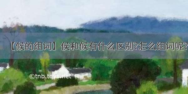 【候的组词】侯和候有什么区别?怎么组词呢?