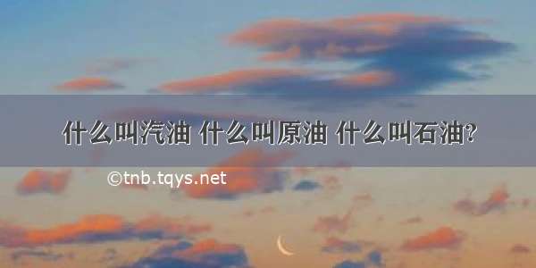 什么叫汽油 什么叫原油 什么叫石油?