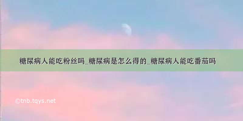 糖尿病人能吃粉丝吗_糖尿病是怎么得的_糖尿病人能吃番茄吗