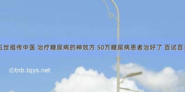 五世祖传中医 治疗糖尿病的神效方 50万糖尿病患者治好了 百试百灵