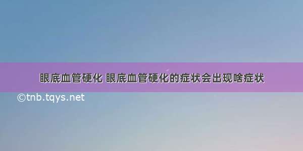 眼底血管硬化 眼底血管硬化的症状会出现啥症状