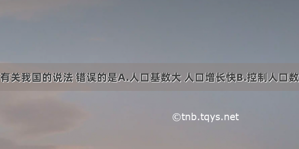 单选题下列有关我国的说法 错误的是A.人口基数大 人口增长快B.控制人口数量 提高人口