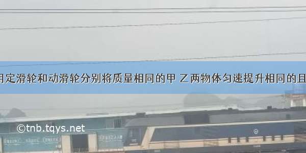 如图所示 用定滑轮和动滑轮分别将质量相同的甲 乙两物体匀速提升相同的且动滑轮重G