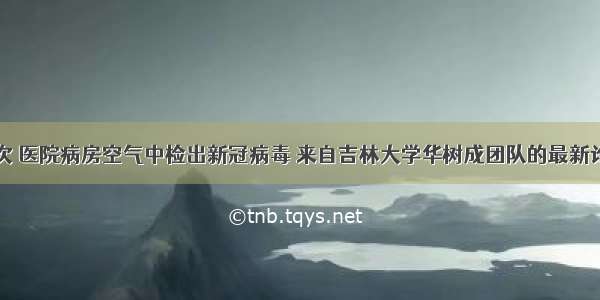 首次 医院病房空气中检出新冠病毒 来自吉林大学华树成团队的最新论文