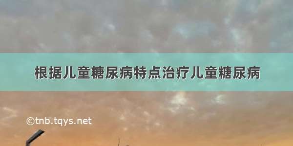 根据儿童糖尿病特点治疗儿童糖尿病