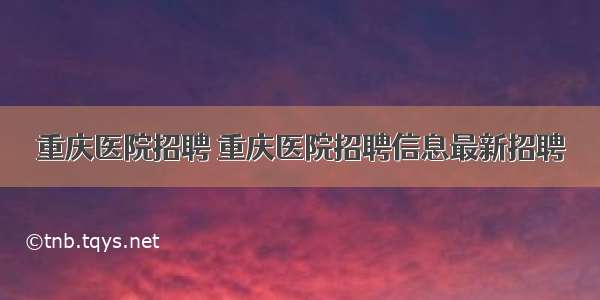 重庆医院招聘 重庆医院招聘信息最新招聘