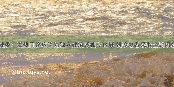 国家卫健委：发热门诊应当为独立建筑或独立区域 就诊患者采取全封闭就诊流程