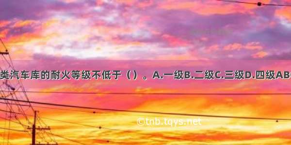 Ⅳ类汽车库的耐火等级不低于（）。A.一级B.二级C.三级D.四级ABCD