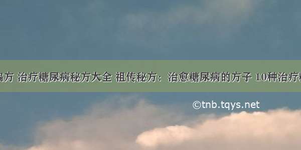 糖尿病治疗偏方 治疗糖尿病秘方大全 祖传秘方：治愈糖尿病的方子 10种治疗糖尿病的偏方