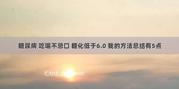 糖尿病 吃喝不忌口 糖化低于6.0 我的方法总结有5点