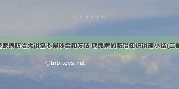 糖尿病防治大讲堂心得体会和方法 糖尿病的防治知识讲座小结(二篇)