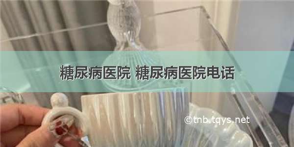 糖尿病医院 糖尿病医院电话