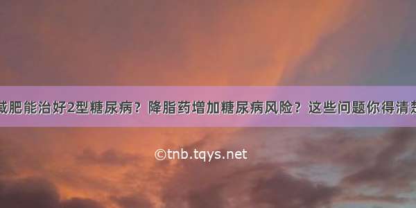 减肥能治好2型糖尿病？降脂药增加糖尿病风险？这些问题你得清楚