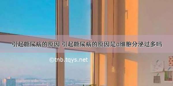 引起糖尿病的原因 引起糖尿病的原因是a细胞分泌过多吗