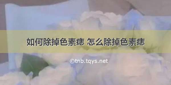 如何除掉色素痣 怎么除掉色素痣