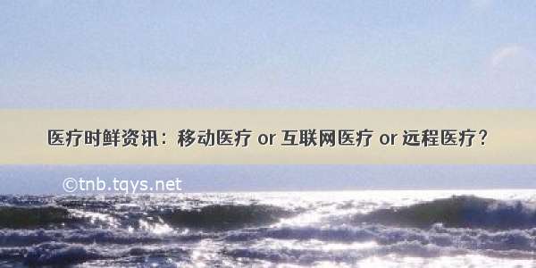 医疗时鲜资讯：移动医疗 or 互联网医疗 or 远程医疗？