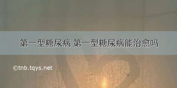 第一型糖尿病 第一型糖尿病能治愈吗