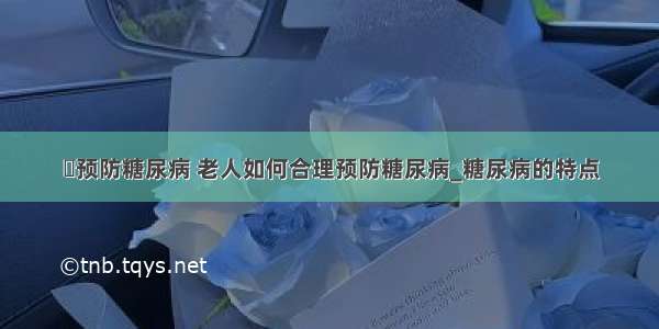 ​预防糖尿病 老人如何合理预防糖尿病_糖尿病的特点