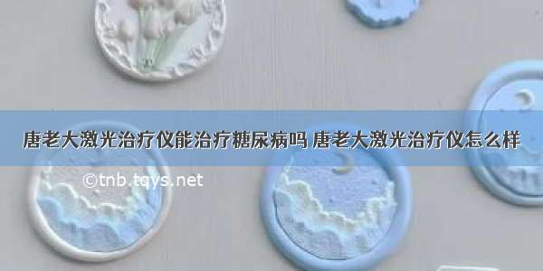 唐老大激光治疗仪能治疗糖尿病吗 唐老大激光治疗仪怎么样