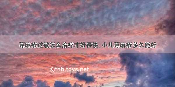 荨麻疹过敏怎么治疗才好得快_小儿荨麻疹多久能好