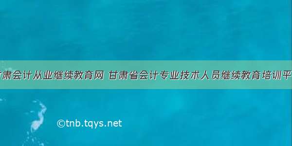 甘肃会计从业继续教育网 甘肃省会计专业技术人员继续教育培训平台