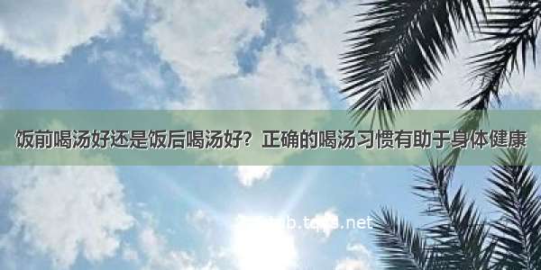 饭前喝汤好还是饭后喝汤好？正确的喝汤习惯有助于身体健康