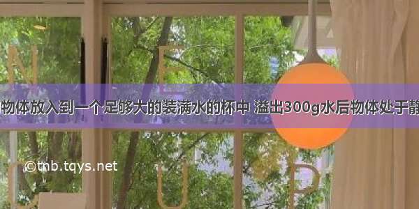 将重为4N的物体放入到一个足够大的装满水的杯中 溢出300g水后物体处于静止 则物体静