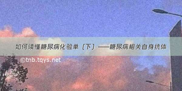 如何读懂糖尿病化验单（下）——糖尿病相关自身抗体