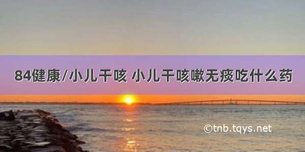 84健康/小儿干咳 小儿干咳嗽无痰吃什么药