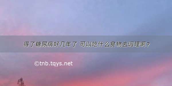 得了糖尿病好几年了 可以吃什么食物去调理啊？