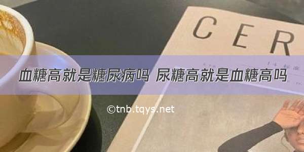 血糖高就是糖尿病吗 尿糖高就是血糖高吗