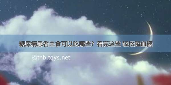 糖尿病患者主食可以吃哪些？看完这些 轻松降血糖