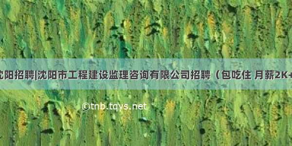 沈阳招聘|沈阳市工程建设监理咨询有限公司招聘（包吃住 月薪2K+）