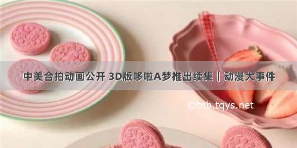 中美合拍动画公开 3D版哆啦A梦推出续集｜动漫大事件