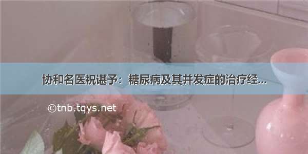 协和名医祝谌予：糖尿病及其并发症的治疗经...