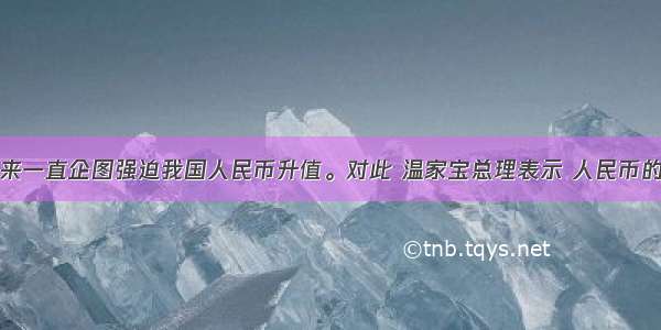 美国长期以来一直企图强迫我国人民币升值。对此 温家宝总理表示 人民币的币值没有低