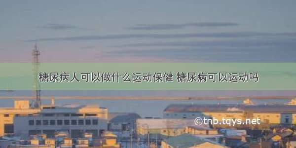 糖尿病人可以做什么运动保健 糖尿病可以运动吗