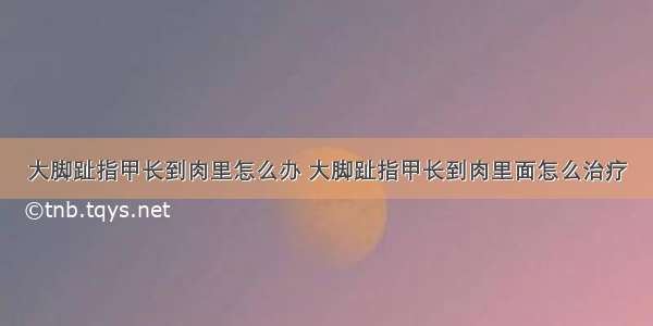 大脚趾指甲长到肉里怎么办 大脚趾指甲长到肉里面怎么治疗