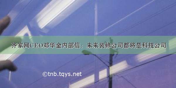 齐家网CEO邓华金内部信：未来装修公司都将是科技公司