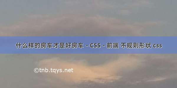 什么样的房车才是好房车 – CSS – 前端 不规则形状 css