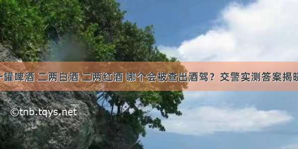 一罐啤酒 二两白酒 二两红酒 哪个会被查出酒驾？交警实测答案揭晓！