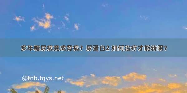 多年糖尿病竟成肾病？尿蛋白2 如何治疗才能转阴？