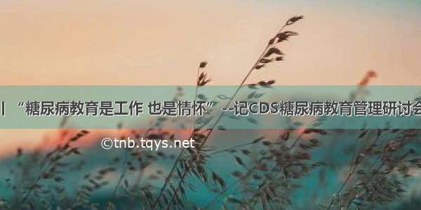 感悟丨“糖尿病教育是工作 也是情怀”--记CDS糖尿病教育管理研讨会有感