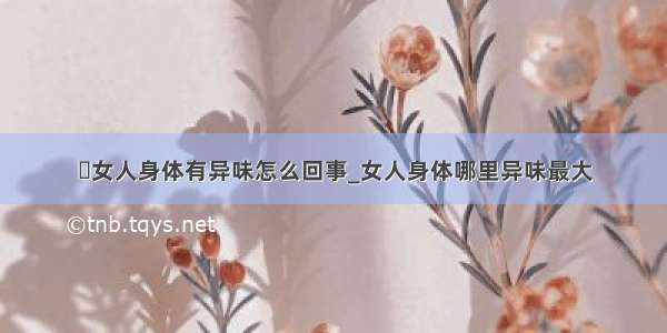 ​女人身体有异味怎么回事_女人身体哪里异味最大