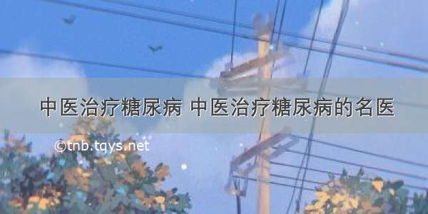 中医治疗糖尿病 中医治疗糖尿病的名医