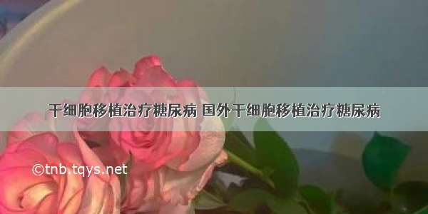 干细胞移植治疗糖尿病 国外干细胞移植治疗糖尿病